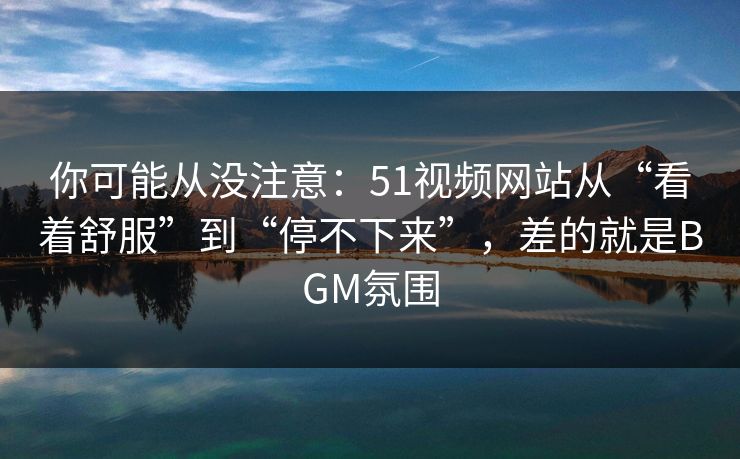 你可能从没注意：51视频网站从“看着舒服”到“停不下来”，差的就是BGM氛围
