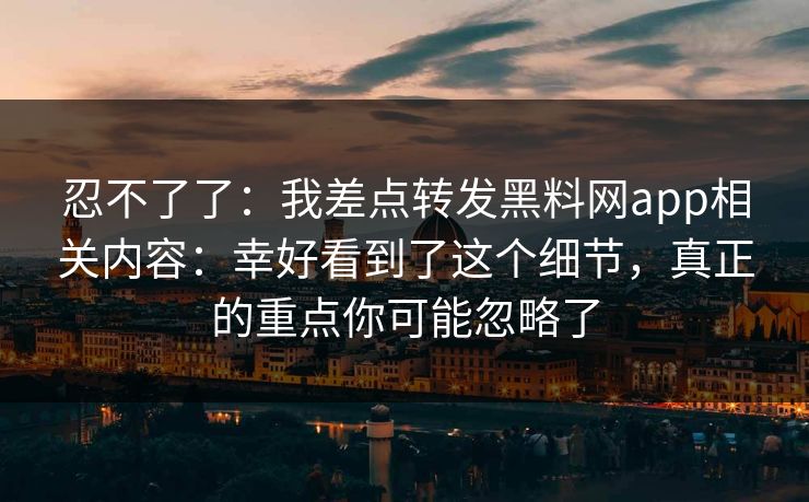 忍不了了：我差点转发黑料网app相关内容：幸好看到了这个细节，真正的重点你可能忽略了